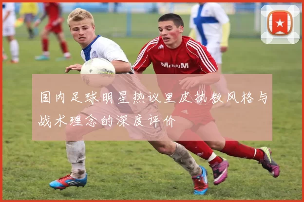 国内足球明星热议里皮执教风格与战术理念的深度评价