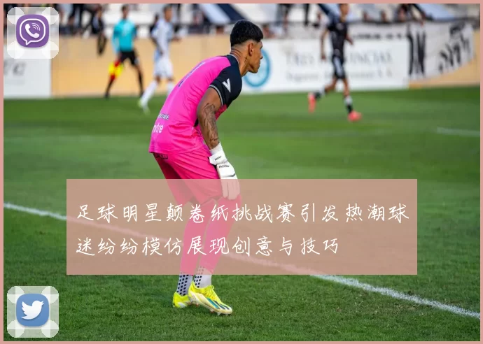 足球明星颠卷纸挑战赛引发热潮球迷纷纷模仿展现创意与技巧