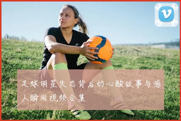 足球明星失恋背后的心酸故事与感人瞬间视频合集