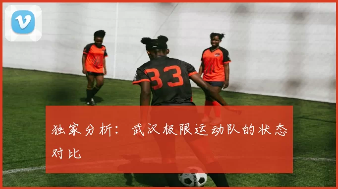 独家分析：武汉极限运动队的状态对比