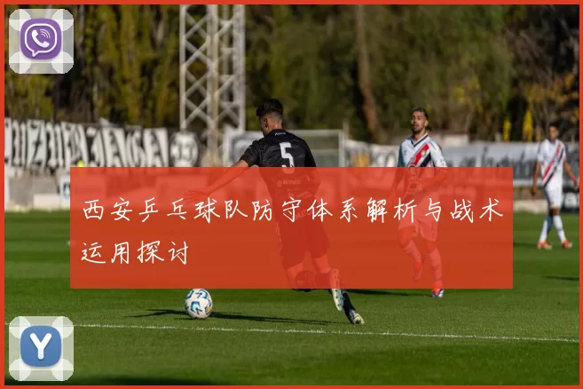 西安乒乓球队防守体系解析与战术运用探讨