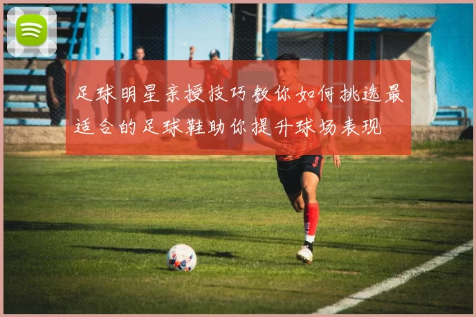 足球明星亲授技巧教你如何挑选最适合的足球鞋助你提升球场表现