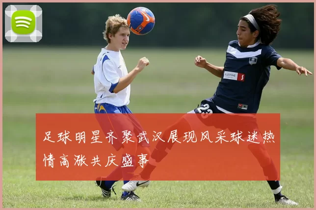 足球明星齐聚武汉展现风采球迷热情高涨共庆盛事
