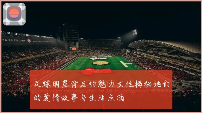 足球明星背后的魅力女性揭秘她们的爱情故事与生活点滴