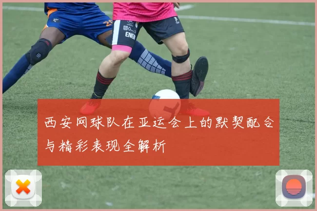 西安网球队在亚运会上的默契配合与精彩表现全解析