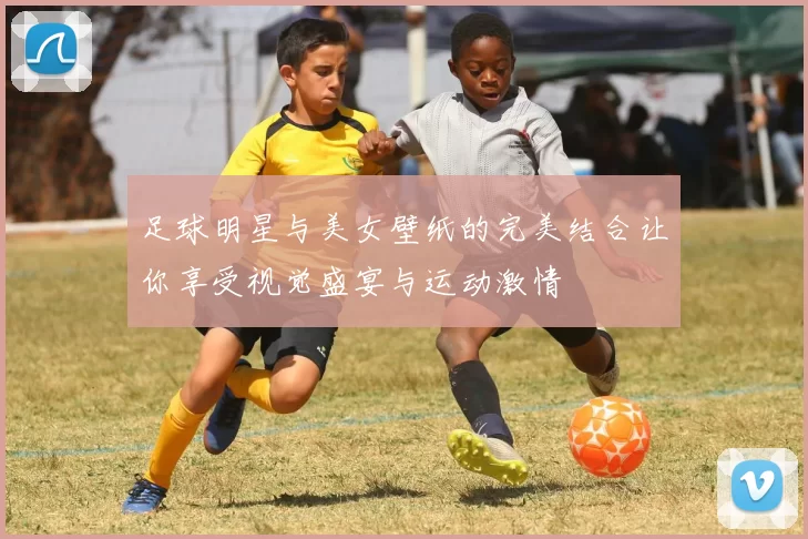 足球明星与美女壁纸的完美结合让你享受视觉盛宴与运动激情