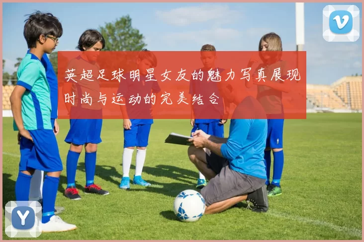 英超足球明星女友的魅力写真展现时尚与运动的完美结合