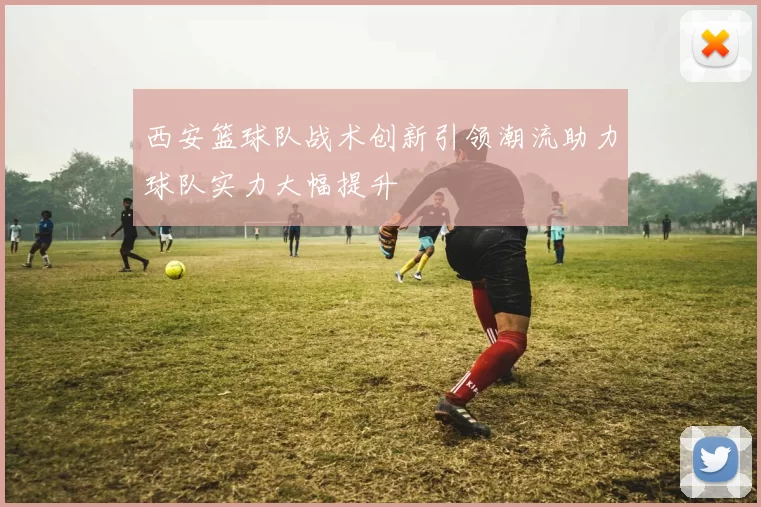 西安篮球队战术创新引领潮流助力球队实力大幅提升