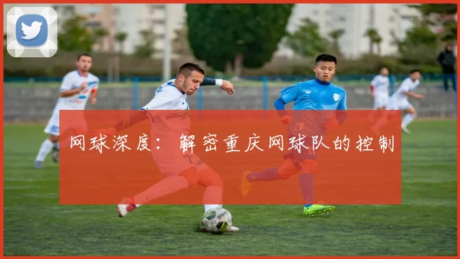 网球深度：解密重庆网球队的控制